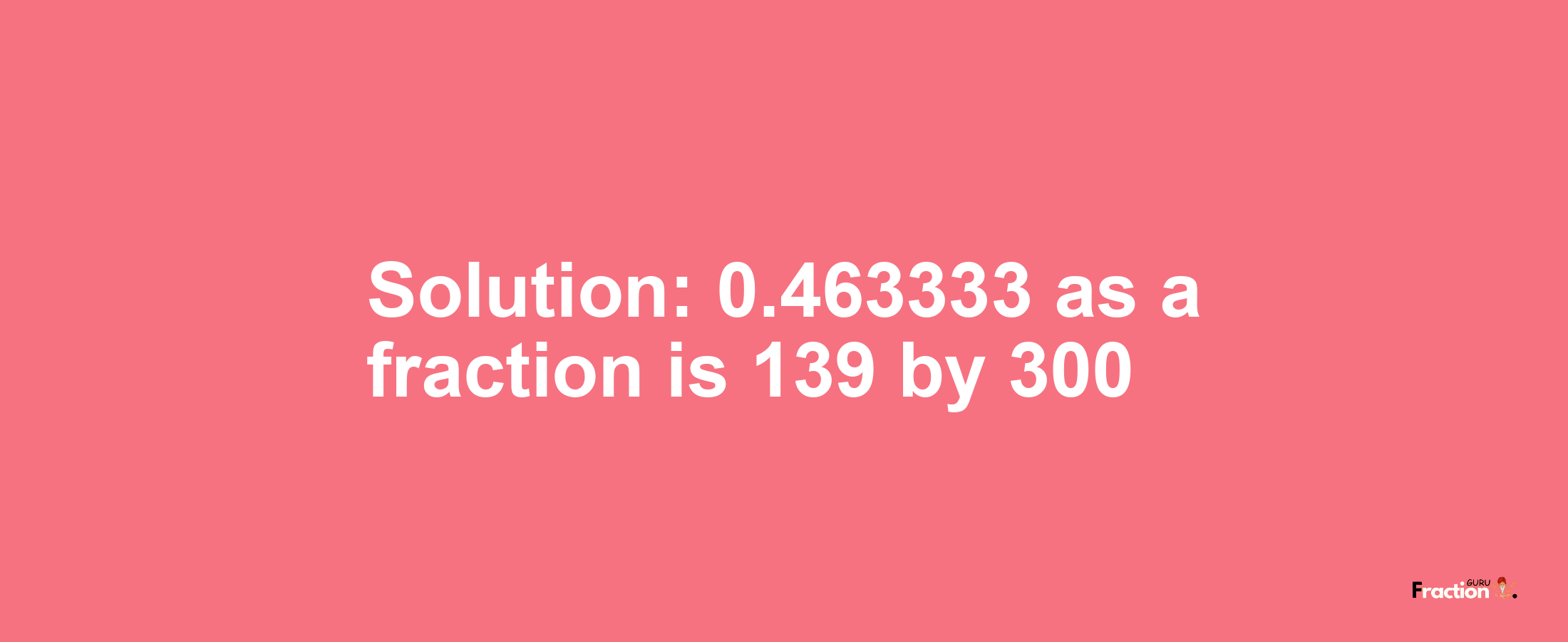 Solution:0.463333 as a fraction is 139/300